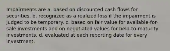 Impairments are a. based on discounted cash flows for securities. b. recognized as a realized loss if the impairment is judged to be temporary. c. based on fair value for available-for-sale investments and on negotiated values for held-to-maturity investments. d. evaluated at each reporting date for every investment.