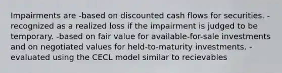 Impairments are -based on discounted cash flows for securities. -recognized as a realized loss if the impairment is judged to be temporary. -based on fair value for available-for-sale investments and on negotiated values for held-to-maturity investments. -evaluated using the CECL model similar to recievables