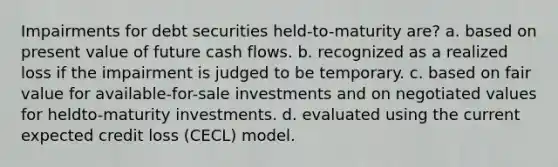 Impairments for debt securities held-to-maturity are? a. based on present value of future cash flows. b. recognized as a realized loss if the impairment is judged to be temporary. c. based on fair value for available-for-sale investments and on negotiated values for heldto-maturity investments. d. evaluated using the current expected credit loss (CECL) model.