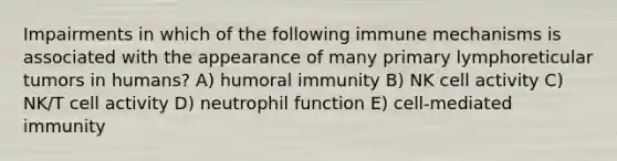 Impairments in which of the following immune mechanisms is associated with the appearance of many primary lymphoreticular tumors in humans? A) humoral immunity B) NK cell activity C) NK/T cell activity D) neutrophil function E) cell-mediated immunity