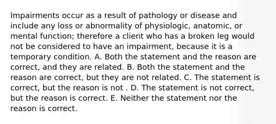 Impairments occur as a result of pathology or disease and include any loss or abnormality of physiologic, anatomic, or mental function; therefore a client who has a broken leg would not be considered to have an impairment, because it is a temporary condition. A. Both the statement and the reason are correct, and they are related. B. Both the statement and the reason are correct, but they are not related. C. The statement is correct, but the reason is not . D. The statement is not correct, but the reason is correct. E. Neither the statement nor the reason is correct.