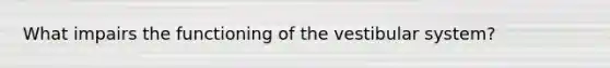 What impairs the functioning of the vestibular system?