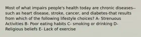 Most of what impairs people's health today are chronic diseases-- such as heart disease, stroke, cancer, and diabetes-that results from which of the following lifestyle choices? A- Strenuous Activities B- Poor eating habits C- smoking or drinking D- Religious beliefs E- Lack of exercise