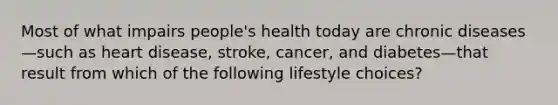 Most of what impairs people's health today are chronic diseases—such as heart disease, stroke, cancer, and diabetes—that result from which of the following lifestyle choices?