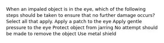 When an impaled object is in the eye, which of the following steps should be taken to ensure that no further damage occurs? Select all that apply. Apply a patch to the eye Apply gentle pressure to the eye Protect object from jarring No attempt should be made to remove the object Use metal shield