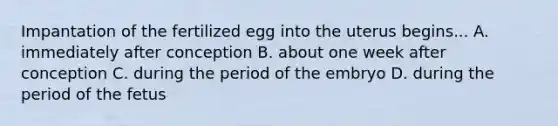 Impantation of the fertilized egg into the uterus begins... A. immediately after conception B. about one week after conception C. during the period of the embryo D. during the period of the fetus