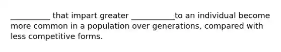 __________ that impart greater ___________to an individual become more common in a population over generations, compared with less competitive forms.