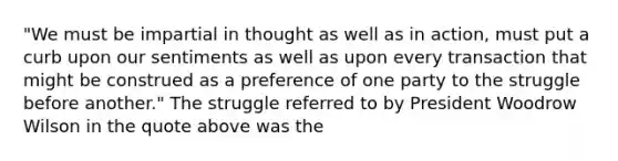 "We must be impartial in thought as well as in action, must put a curb upon our sentiments as well as upon every transaction that might be construed as a preference of one party to the struggle before another." The struggle referred to by President Woodrow Wilson in the quote above was the