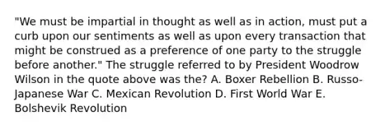 "We must be impartial in thought as well as in action, must put a curb upon our sentiments as well as upon every transaction that might be construed as a preference of one party to the struggle before another." The struggle referred to by President Woodrow Wilson in the quote above was the? A. Boxer Rebellion B. Russo-Japanese War C. Mexican Revolution D. First World War E. Bolshevik Revolution