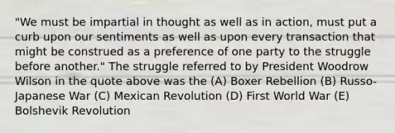 "We must be impartial in thought as well as in action, must put a curb upon our sentiments as well as upon every transaction that might be construed as a preference of one party to the struggle before another." The struggle referred to by President Woodrow Wilson in the quote above was the (A) Boxer Rebellion (B) Russo-Japanese War (C) Mexican Revolution (D) First World War (E) Bolshevik Revolution