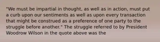 "We must be impartial in thought, as well as in action, must put a curb upon our sentiments as well as upon every transaction that might be construed as a preference of one party to the struggle before another." The struggle referred to by President Woodrow Wilson in the quote above was the