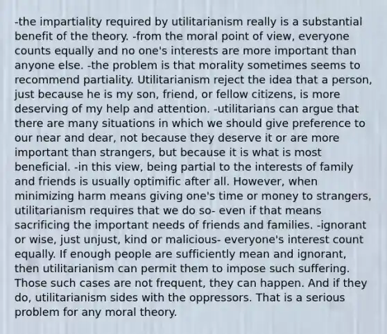 -the impartiality required by utilitarianism really is a substantial benefit of the theory. -from the moral point of view, everyone counts equally and no one's interests are more important than anyone else. -the problem is that morality sometimes seems to recommend partiality. Utilitarianism reject the idea that a person, just because he is my son, friend, or fellow citizens, is more deserving of my help and attention. -utilitarians can argue that there are many situations in which we should give preference to our near and dear, not because they deserve it or are more important than strangers, but because it is what is most beneficial. -in this view, being partial to the interests of family and friends is usually optimific after all. However, when minimizing harm means giving one's time or money to strangers, utilitarianism requires that we do so- even if that means sacrificing the important needs of friends and families. -ignorant or wise, just unjust, kind or malicious- everyone's interest count equally. If enough people are sufficiently mean and ignorant, then utilitarianism can permit them to impose such suffering. Those such cases are not frequent, they can happen. And if they do, utilitarianism sides with the oppressors. That is a serious problem for any moral theory.