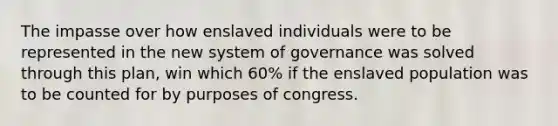 The impasse over how enslaved individuals were to be represented in the new system of governance was solved through this plan, win which 60% if the enslaved population was to be counted for by purposes of congress.