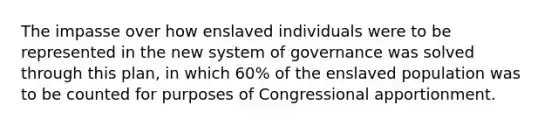 The impasse over how enslaved individuals were to be represented in the new system of governance was solved through this plan, in which 60% of the enslaved population was to be counted for purposes of Congressional apportionment.