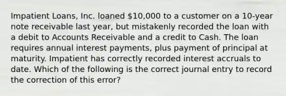 Impatient Loans, Inc. loaned 10,000 to a customer on a 10-year note receivable last year, but mistakenly recorded the loan with a debit to Accounts Receivable and a credit to Cash. The loan requires annual interest payments, plus payment of principal at maturity. Impatient has correctly recorded interest accruals to date. Which of the following is the correct journal entry to record the correction of this error?