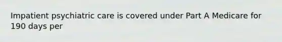 Impatient psychiatric care is covered under Part A Medicare for 190 days per