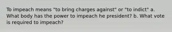 To impeach means "to bring charges against" or "to indict" a. What body has the power to impeach he president? b. What vote is required to impeach?