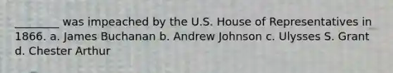 ________ was impeached by the U.S. House of Representatives in 1866. a. James Buchanan b. Andrew Johnson c. Ulysses S. Grant d. Chester Arthur