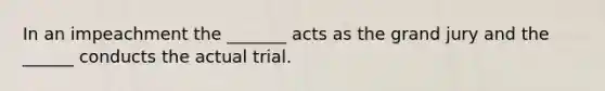 In an impeachment the _______ acts as the grand jury and the ______ conducts the actual trial.