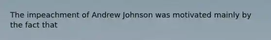 The impeachment of Andrew Johnson was motivated mainly by the fact that