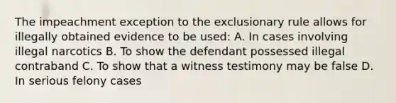 The impeachment exception to the exclusionary rule allows for illegally obtained evidence to be used: A. In cases involving illegal narcotics B. To show the defendant possessed illegal contraband C. To show that a witness testimony may be false D. In serious felony cases