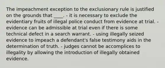 The impeachment exception to <a href='https://www.questionai.com/knowledge/kiz15u9aWk-the-exclusionary-rule' class='anchor-knowledge'>the exclusionary rule</a> is justified on the grounds that ____. - it is necessary to exclude the evidentiary fruits of illegal police conduct from evidence at trial. - evidence can be admissible at trial even if there is some technical defect in a search warrant. - using illegally seized evidence to impeach a defendant's false testimony aids in the determination of truth. - judges cannot be accomplices to illegality by allowing the introduction of illegally obtained evidence.