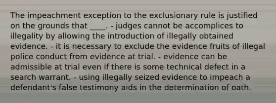 The impeachment exception to the exclusionary rule is justified on the grounds that ____. - judges cannot be accomplices to illegality by allowing the introduction of illegally obtained evidence. - it is necessary to exclude the evidence fruits of illegal police conduct from evidence at trial. - evidence can be admissible at trial even if there is some technical defect in a search warrant. - using illegally seized evidence to impeach a defendant's false testimony aids in the determination of oath.