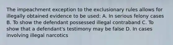 The impeachment exception to the exclusionary rules allows for illegally obtained evidence to be used: A. In serious felony cases B. To show the defendant possessed illegal contraband C. To show that a defendant's testimony may be false D. In cases involving illegal narcotics