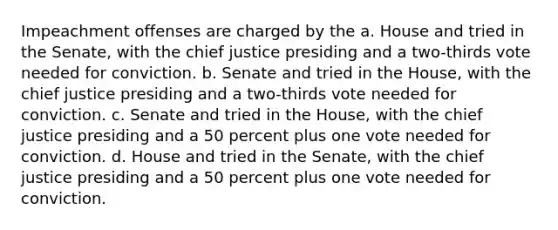 Impeachment offenses are charged by the a. House and tried in the Senate, with the chief justice presiding and a two-thirds vote needed for conviction. b. Senate and tried in the House, with the chief justice presiding and a two-thirds vote needed for conviction. c. Senate and tried in the House, with the chief justice presiding and a 50 percent plus one vote needed for conviction. d. House and tried in the Senate, with the chief justice presiding and a 50 percent plus one vote needed for conviction.