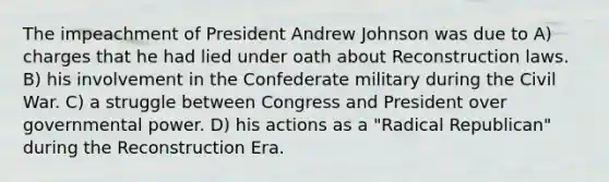 The impeachment of President Andrew Johnson was due to A) charges that he had lied under oath about Reconstruction laws. B) his involvement in the Confederate military during the Civil War. C) a struggle between Congress and President over governmental power. D) his actions as a "Radical Republican" during the Reconstruction Era.