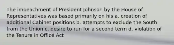 The impeachment of President Johnson by the House of Representatives was based primarily on his a. creation of additional Cabinet positions b. attempts to exclude the South from the Union c. desire to run for a second term d. violation of the Tenure in Office Act