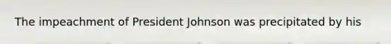 The impeachment of President Johnson was precipitated by his