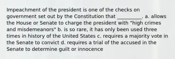 Impeachment of the president is one of the checks on government set out by the Constitution that __________. a. allows the House or Senate to charge the president with "high crimes and misdemeanors" b. is so rare, it has only been used three times in history of the United States c. requires a majority vote in the Senate to convict d. requires a trial of the accused in the Senate to determine guilt or innocence