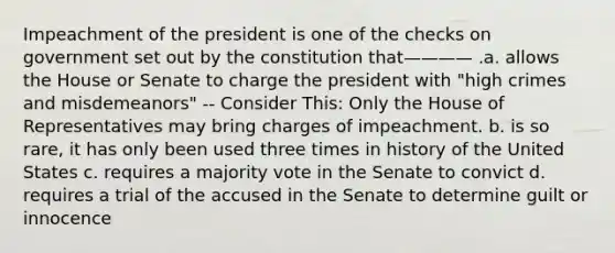 Impeachment of the president is one of the checks on government set out by the constitution that———— .a. allows the House or Senate to charge the president with "high crimes and misdemeanors" -- Consider This: Only the House of Representatives may bring charges of impeachment. b. is so rare, it has only been used three times in history of the United States c. requires a majority vote in the Senate to convict d. requires a trial of the accused in the Senate to determine guilt or innocence