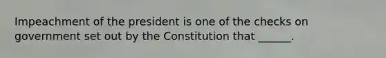 Impeachment of the president is one of the checks on government set out by the Constitution that ______.