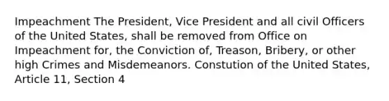 Impeachment The President, Vice President and all civil Officers of the United States, shall be removed from Office on Impeachment for, the Conviction of, Treason, Bribery, or other high Crimes and Misdemeanors. Constution of the United States, Article 11, Section 4