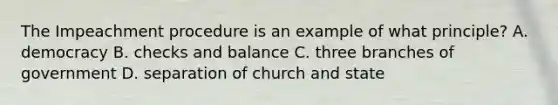 The Impeachment procedure is an example of what principle? A. democracy B. checks and balance C. three branches of government D. separation of church and state