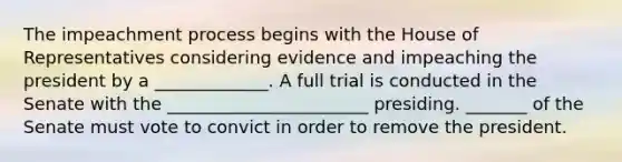 The impeachment process begins with the House of Representatives considering evidence and impeaching the president by a _____________. A full trial is conducted in the Senate with the _______________________ presiding. _______ of the Senate must vote to convict in order to remove the president.