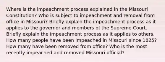 Where is the impeachment process explained in the Missouri Constitution? Who is subject to impeachment and removal from office in Missouri? Briefly explain the impeachment process as it applies to the governor and members of the Supreme Court. Briefly explain the impeachment process as it applies to others. How many people have been impeached in Missouri since 1825? How many have been removed from office? Who is the most recently impeached and removed Missouri official?