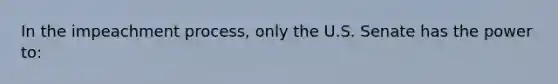 In the impeachment process, only the U.S. Senate has the power to: