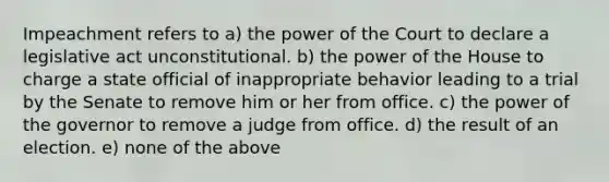 Impeachment refers to a) the power of the Court to declare a legislative act unconstitutional. b) the power of the House to charge a state official of inappropriate behavior leading to a trial by the Senate to remove him or her from office. c) the power of the governor to remove a judge from office. d) the result of an election. e) none of the above