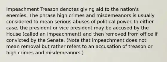 Impeachment Treason denotes giving aid to the nation's enemies. The phrase high crimes and misdemeanors is usually considered to mean serious abuses of political power. In either case, the president or vice president may be accused by the House (called an impeachment) and then removed from office if convicted by the Senate. (Note that impeachment does not mean removal but rather refers to an accusation of treason or high crimes and misdemeanors.)