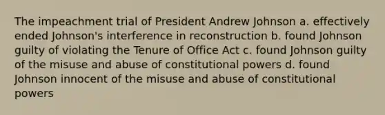 The impeachment trial of President Andrew Johnson a. effectively ended Johnson's interference in reconstruction b. found Johnson guilty of violating the Tenure of Office Act c. found Johnson guilty of the misuse and abuse of constitutional powers d. found Johnson innocent of the misuse and abuse of constitutional powers