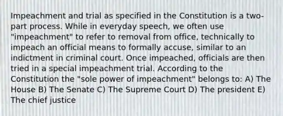 Impeachment and trial as specified in the Constitution is a two-part process. While in everyday speech, we often use "impeachment" to refer to removal from office, technically to impeach an official means to formally accuse, similar to an indictment in criminal court. Once impeached, officials are then tried in a special impeachment trial. According to the Constitution the "sole power of impeachment" belongs to: A) The House B) The Senate C) The Supreme Court D) The president E) The chief justice