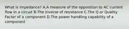 What is impedance? A.A measure of the opposition to AC current flow in a circuit B.The inverse of resistance C.The Q or Quality Factor of a component D.The power handling capability of a component