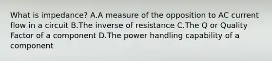 What is impedance? A.A measure of the opposition to AC current flow in a circuit B.The inverse of resistance C.The Q or Quality Factor of a component D.The power handling capability of a component