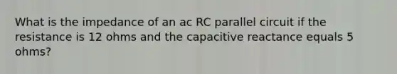 What is the impedance of an ac RC parallel circuit if the resistance is 12 ohms and the capacitive reactance equals 5 ohms?