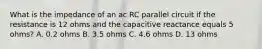 What is the impedance of an ac RC parallel circuit if the resistance is 12 ohms and the capacitive reactance equals 5 ohms? A. 0.2 ohms B. 3.5 ohms C. 4.6 ohms D. 13 ohms