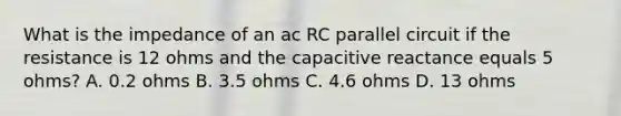 What is the impedance of an ac RC parallel circuit if the resistance is 12 ohms and the capacitive reactance equals 5 ohms? A. 0.2 ohms B. 3.5 ohms C. 4.6 ohms D. 13 ohms