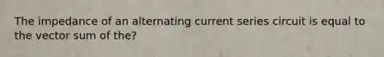 The impedance of an alternating current series circuit is equal to the vector sum of the?